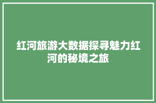 红河旅游大数据探寻魅力红河的秘境之旅 红河旅游大数据探寻魅力红河的秘境之旅
