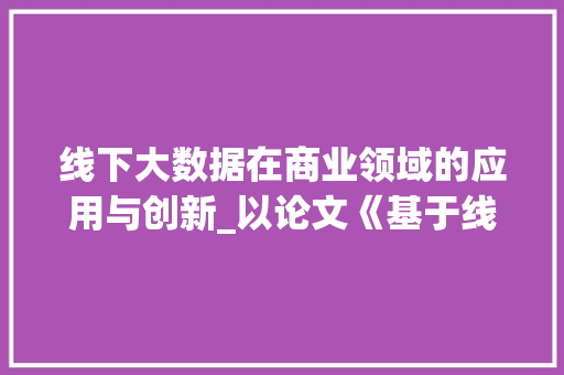 线下大数据在商业领域的应用与创新_以论文《基于线下大数据的零售业营销步骤研究》为例