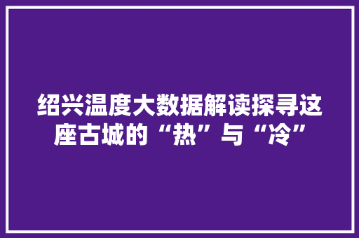 绍兴温度大数据解读探寻这座古城的“热”与“冷”
