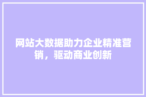 网站大数据助力企业精准营销，驱动商业创新