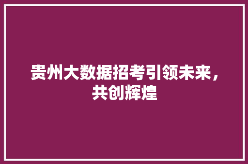 贵州大数据招考引领未来,共创辉煌 贵州大数据招考引领未来,共创辉煌