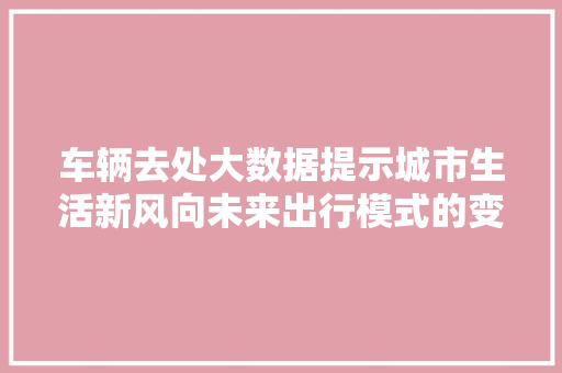 车辆去处大数据提示城市生活新风向未来出行模式的变革与思考