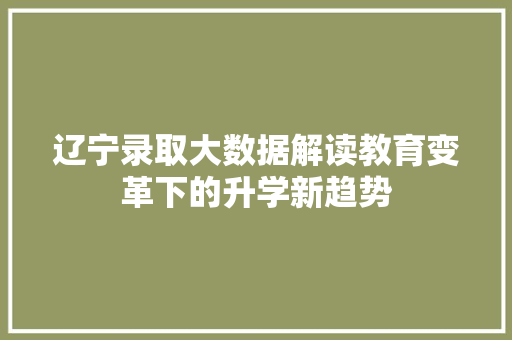 辽宁录取大数据解读教育变革下的升学新趋势 辽宁录取大数据解读教育变革下的升学新趋势