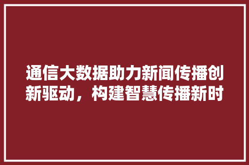 通信大数据助力新闻传播创新驱动，构建智慧传播新时代