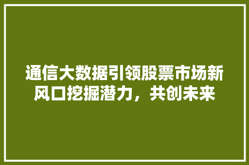 通信大数据引领股票市场新风口挖掘潜力，共创未来