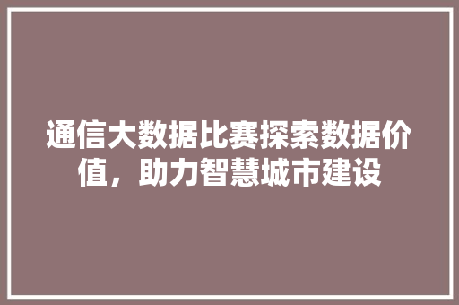 通信大数据比赛探索数据价值，助力智慧城市建设