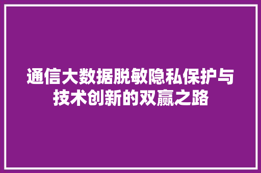 通信大数据脱敏隐私保护与技术创新的双赢之路