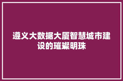 遵义大数据大厦智慧城市建设的璀璨明珠