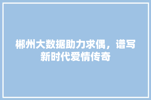郴州大数据助力求偶，谱写新时代爱情传奇