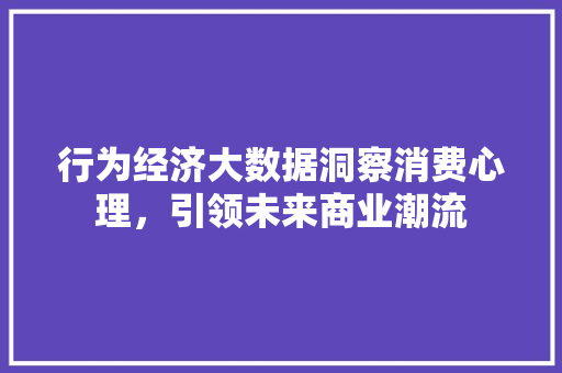 行为经济大数据洞察消费心理,引领未来商业潮流 行为经济大数据洞察消费心理,引领未来商业潮流