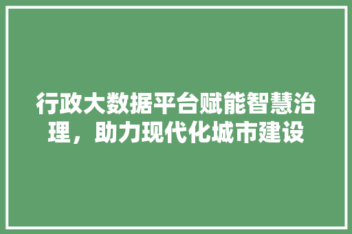 行政大数据平台赋能智慧治理,助力现代化城市建设 行政大数据平台赋能智慧治理,助力现代化城市建设