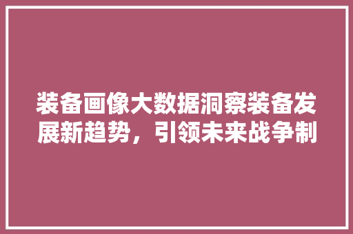 装备画像大数据洞察装备发展新趋势,引领未来战争制胜之路 装备画像大数据洞察装备发展新趋势,引领未来战争制胜之路