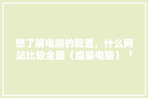 想了解电脑的配置，什么网站比较全面（组装电脑）「怎么看电脑设备配置好不好」 想了解电脑的配置，什么网站比较全面（组装电脑）「怎么看电脑设备配置好不好」 电脑基础