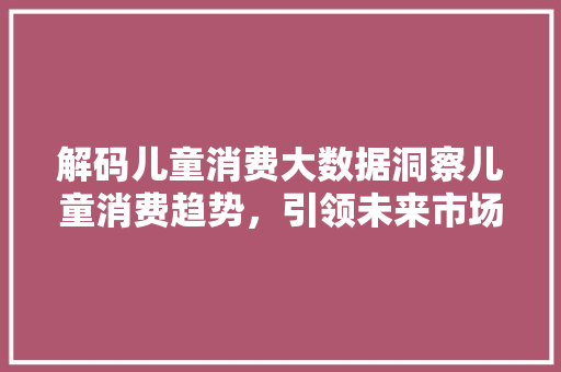 解码儿童消费大数据洞察儿童消费趋势,引领未来市场风向标 解码儿童消费大数据洞察儿童消费趋势,引领未来市场风向标