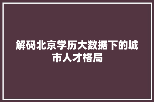 解码北京学历大数据下的城市人才格局 解码北京学历大数据下的城市人才格局