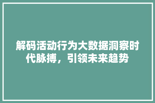 解码活动行为大数据洞察时代脉搏，引领未来趋势