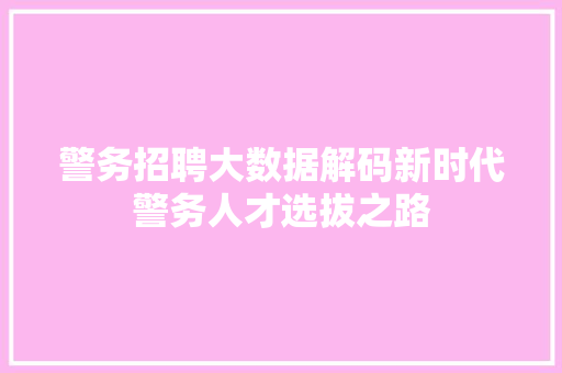警务招聘大数据解码新时代警务人才选拔之路 警务招聘大数据解码新时代警务人才选拔之路
