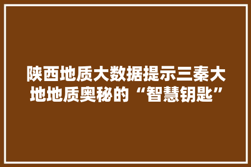 陕西地质大数据提示三秦大地地质奥秘的“智慧钥匙”