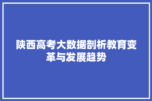 陕西高考大数据剖析教育变革与发展趋势 陕西高考大数据剖析教育变革与发展趋势