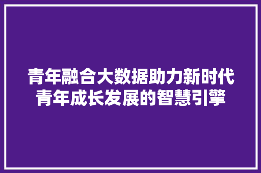青年融合大数据助力新时代青年成长发展的智慧引擎 青年融合大数据助力新时代青年成长发展的智慧引擎