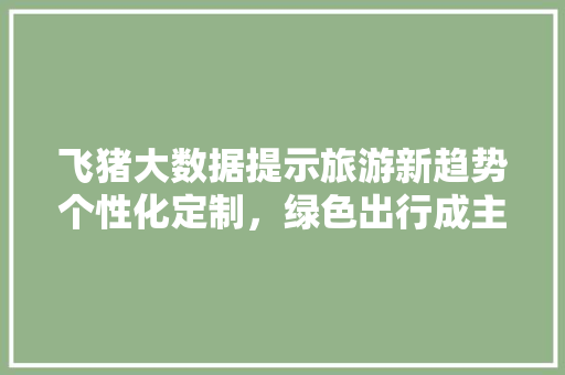 飞猪大数据提示旅游新趋势个性化定制，绿色出行成主流