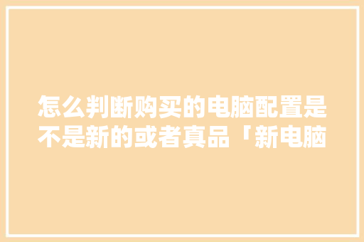 怎么判断购买的电脑配置是不是新的或者真品「新电脑怎样看配置」 怎么判断购买的电脑配置是不是新的或者真品「新电脑怎样看配置」 电脑故障维修