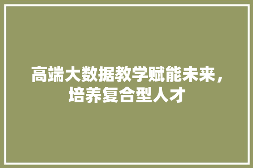 高端大数据教学赋能未来，培养复合型人才
