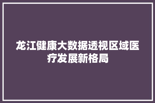 龙江健康大数据透视区域医疗发展新格局 编程语言 龙江健康大数据透视区域医疗发展新格局 编程语言