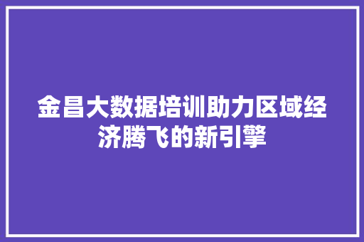 金昌大数据培训助力区域经济腾飞的新引擎