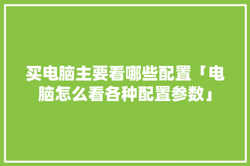 买电脑主要看哪些配置「电脑怎么看各种配置参数」 买电脑主要看哪些配置「电脑怎么看各种配置参数」 操作系统