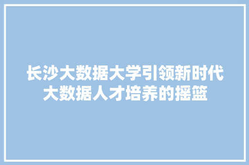 长沙大数据大学引领新时代大数据人才培养的摇篮