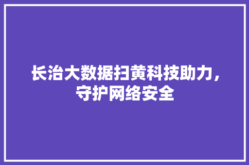 长治大数据扫黄科技助力，守护网络安全