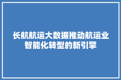 长航航运大数据推动航运业智能化转型的新引擎