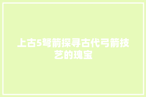 上古5弩箭探寻古代弓箭技艺的瑰宝 上古5弩箭探寻古代弓箭技艺的瑰宝