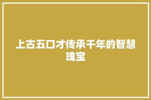 上古五口才传承千年的智慧瑰宝 上古五口才传承千年的智慧瑰宝