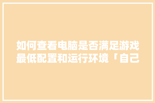 如何查看电脑是否满足游戏最低配置和运行环境「自己电脑全部配置怎么看型号」 如何查看电脑是否满足游戏最低配置和运行环境「自己电脑全部配置怎么看型号」 网络技术