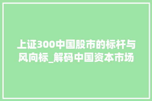 上证300中国股市的标杆与风向标_解码中国资本市场的发展历程