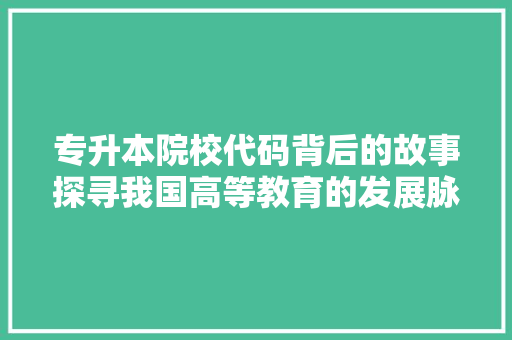 专升本院校代码背后的故事探寻我国高等教育的发展脉络 专升本院校代码背后的故事探寻我国高等教育的发展脉络