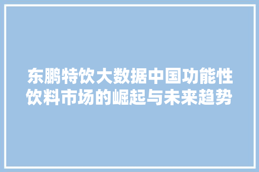 东鹏特饮大数据中国功能性饮料市场的崛起与未来趋势