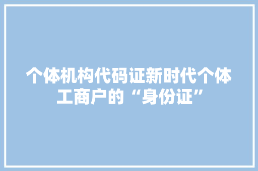 个体机构代码证新时代个体工商户的“身份证”