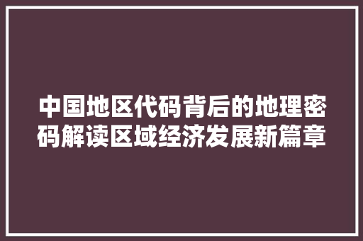 中国地区代码背后的地理密码解读区域经济发展新篇章