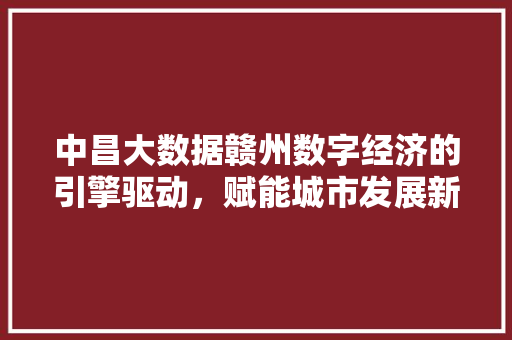 中昌大数据赣州数字经济的引擎驱动,赋能城市发展新篇章 中昌大数据赣州数字经济的引擎驱动,赋能城市发展新篇章
