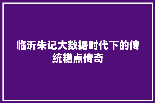 临沂朱记大数据时代下的传统糕点传奇