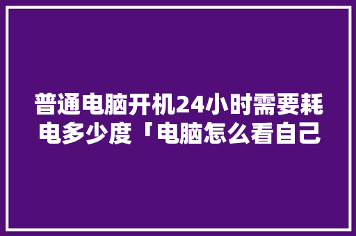 普通电脑开机24小时需要耗电多少度「电脑怎么看自己配置功耗多少」