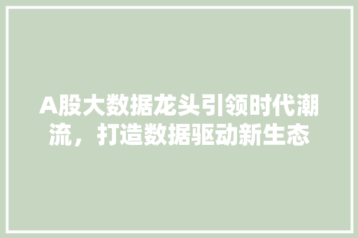 A股大数据龙头引领时代潮流，打造数据驱动新生态