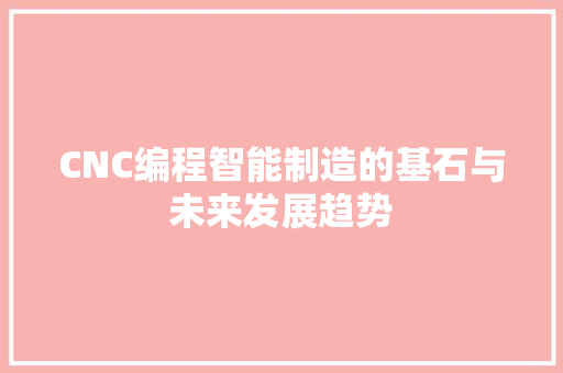 CNC编程智能制造的基石与未来发展趋势 CNC编程智能制造的基石与未来发展趋势