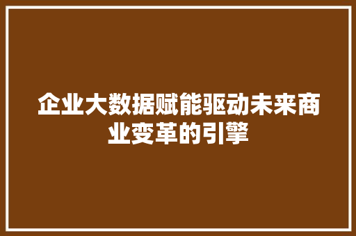 企业大数据赋能驱动未来商业变革的引擎 企业大数据赋能驱动未来商业变革的引擎