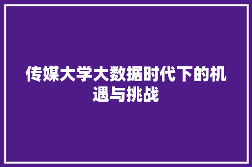 传媒大学大数据时代下的机遇与挑战 传媒大学大数据时代下的机遇与挑战