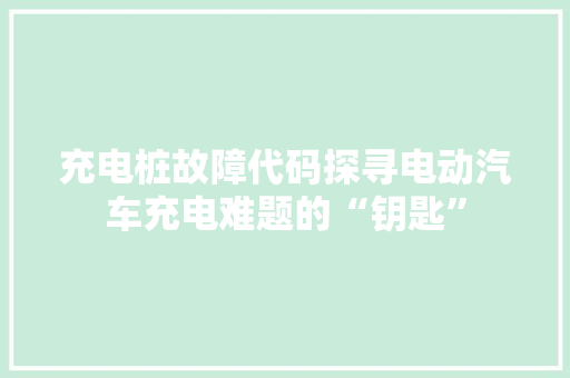 充电桩故障代码探寻电动汽车充电难题的“钥匙”