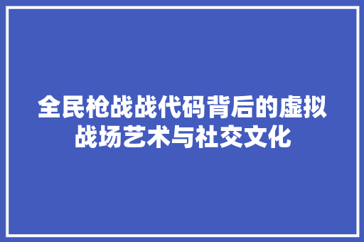 全民枪战战代码背后的虚拟战场艺术与社交文化